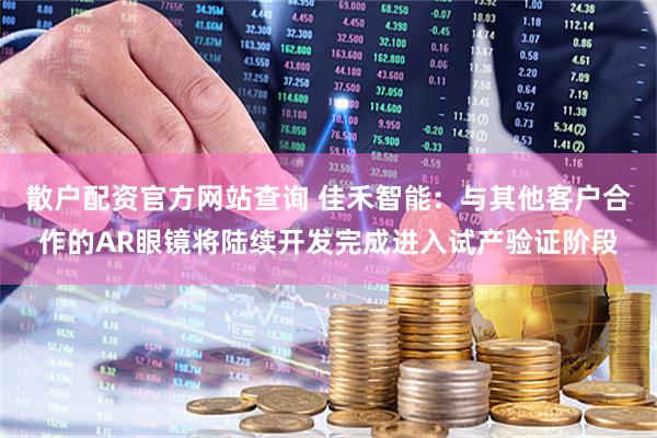 散户配资官方网站查询 佳禾智能：与其他客户合作的AR眼镜将陆续开发完成进入试产验证阶段