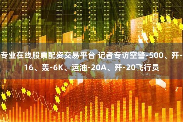 专业在线股票配资交易平台 记者专访空警-500、歼-16、轰-6K、运油-20A、歼-20飞行员