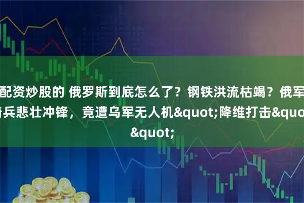 配资炒股的 俄罗斯到底怎么了？钢铁洪流枯竭？俄军骑兵悲壮冲锋，竟遭乌军无人机&quot;降维打击&quot;