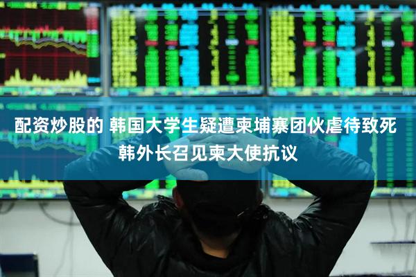 配资炒股的 韩国大学生疑遭柬埔寨团伙虐待致死 韩外长召见柬大使抗议