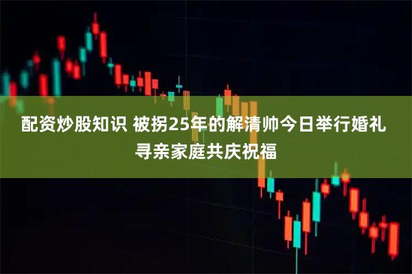 配资炒股知识 被拐25年的解清帅今日举行婚礼 寻亲家庭共庆祝福