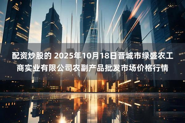 配资炒股的 2025年10月18日晋城市绿盛农工商实业有限公司农副产品批发市场价格行情