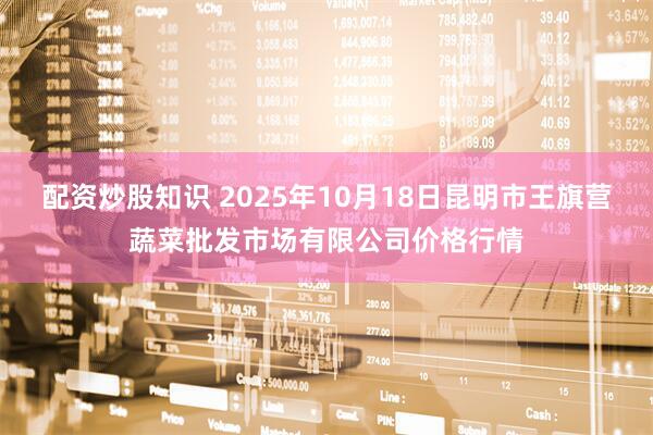 配资炒股知识 2025年10月18日昆明市王旗营蔬菜批发市场有限公司价格行情