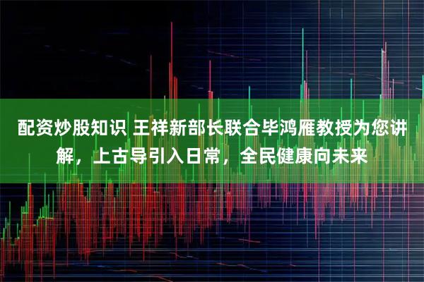 配资炒股知识 王祥新部长联合毕鸿雁教授为您讲解，上古导引入日常，全民健康向未来