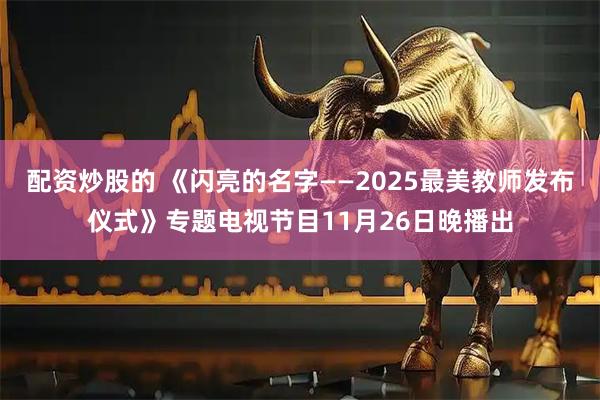 配资炒股的 《闪亮的名字——2025最美教师发布仪式》专题电视节目11月26日晚播出