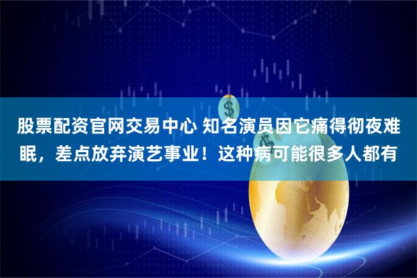 股票配资官网交易中心 知名演员因它痛得彻夜难眠，差点放弃演艺事业！这种病可能很多人都有