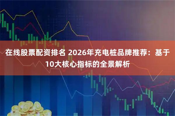 在线股票配资排名 2026年充电桩品牌推荐：基于10大核心指标的全景解析