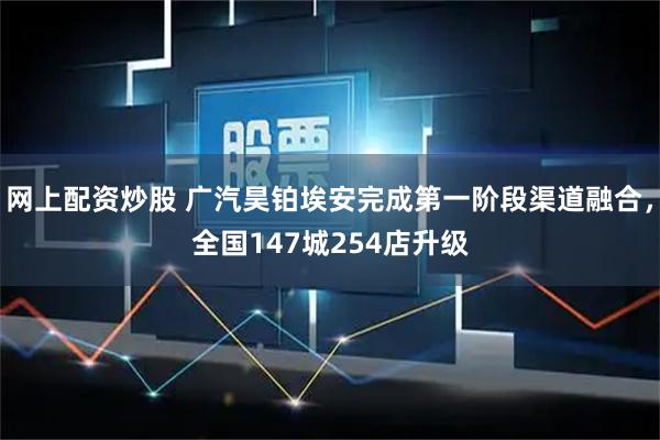 网上配资炒股 广汽昊铂埃安完成第一阶段渠道融合，全国147城254店升级