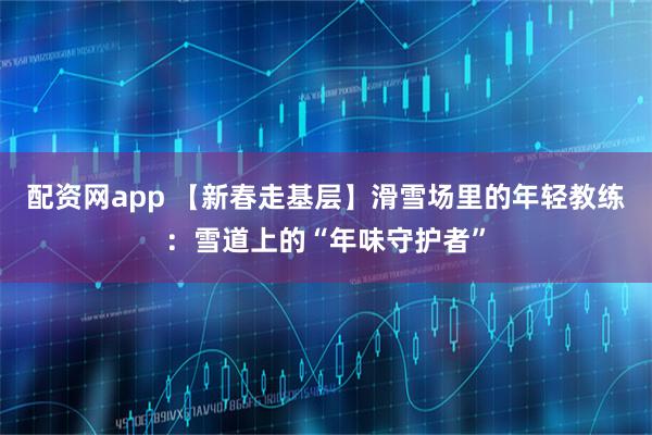 配资网app 【新春走基层】滑雪场里的年轻教练：雪道上的“年味守护者”