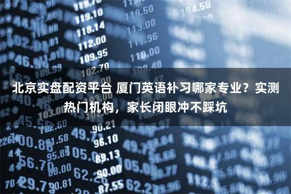 北京实盘配资平台 厦门英语补习哪家专业？实测热门机构，家长闭眼冲不踩坑