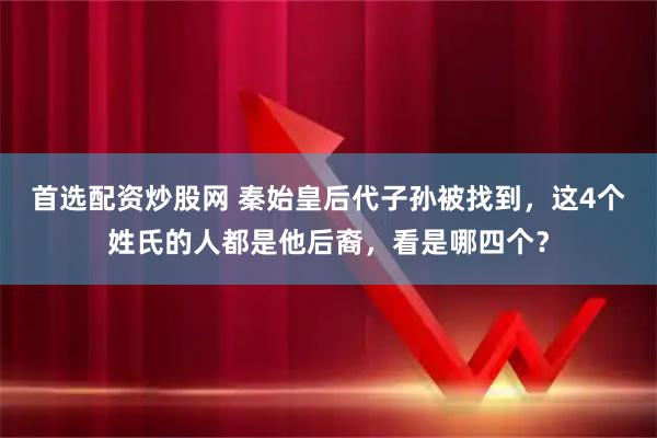 首选配资炒股网 秦始皇后代子孙被找到，这4个姓氏的人都是他后裔，看是哪四个？