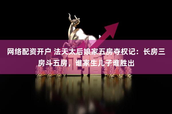 网络配资开户 法天太后娘家五房夺权记：长房三房斗五房，谁家生儿子谁胜出