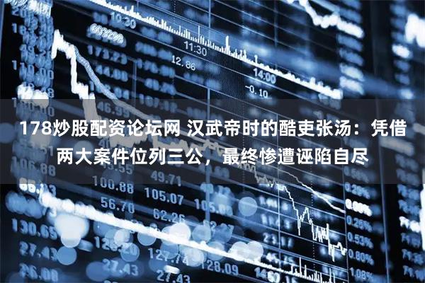 178炒股配资论坛网 汉武帝时的酷吏张汤：凭借两大案件位列三公，最终惨遭诬陷自尽