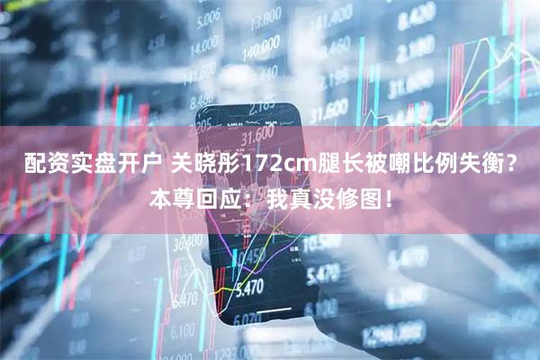 配资实盘开户 关晓彤172cm腿长被嘲比例失衡？本尊回应：我真没修图！