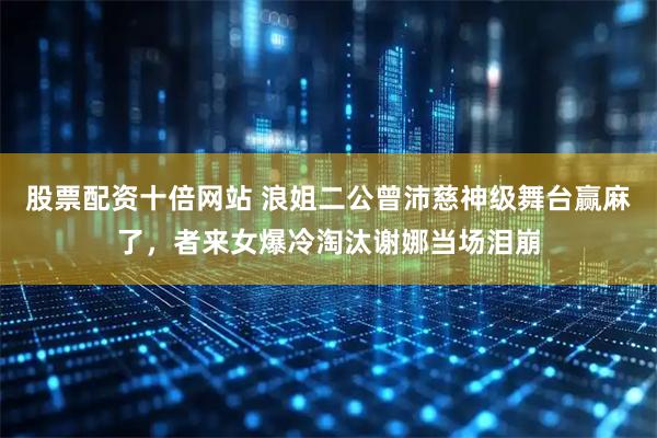 股票配资十倍网站 浪姐二公曾沛慈神级舞台赢麻了，者来女爆冷淘汰谢娜当场泪崩