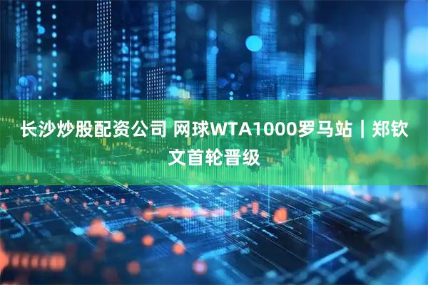 长沙炒股配资公司 网球WTA1000罗马站｜郑钦文首轮晋级