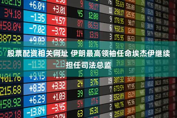 股票配资相关网址 伊朗最高领袖任命埃杰伊继续担任司法总监