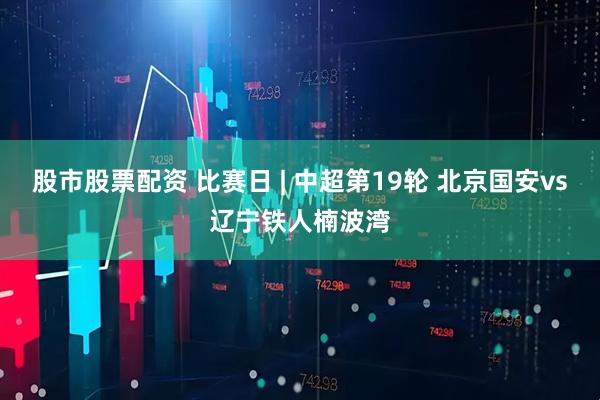 股市股票配资 比赛日 | 中超第19轮 北京国安vs辽宁铁人楠波湾