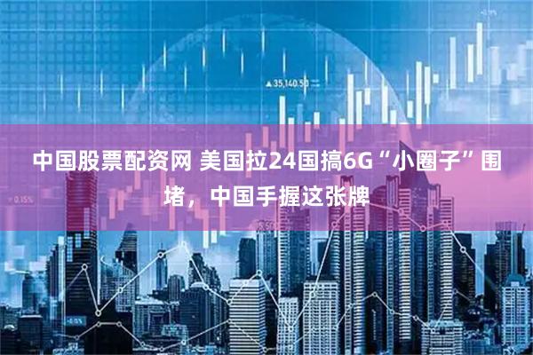 中国股票配资网 美国拉24国搞6G“小圈子”围堵，中国手握这张牌