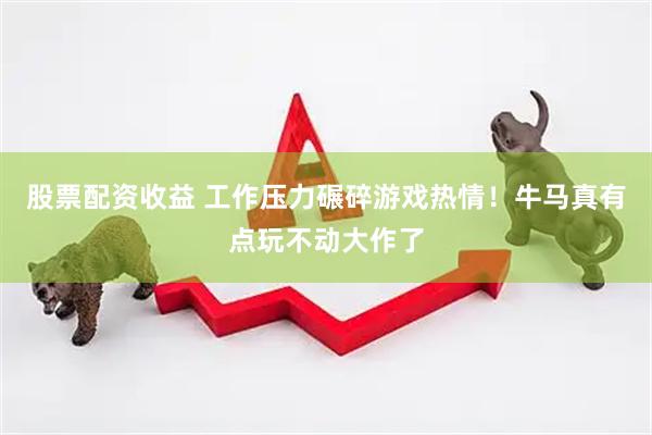 股票配资收益 工作压力碾碎游戏热情！牛马真有点玩不动大作了