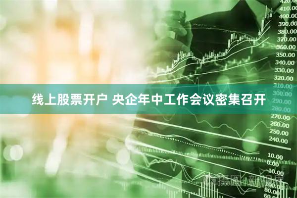 线上股票开户 央企年中工作会议密集召开