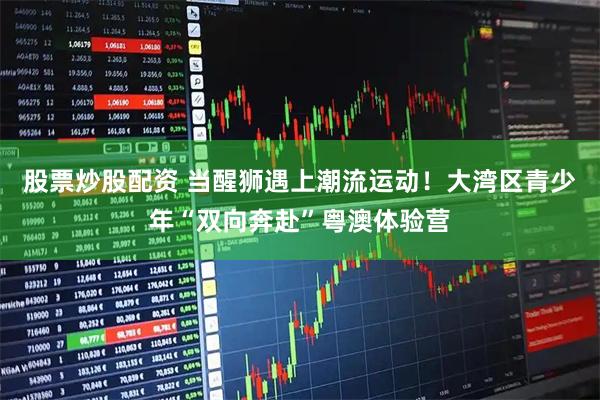 股票炒股配资 当醒狮遇上潮流运动！大湾区青少年“双向奔赴”粤澳体验营
