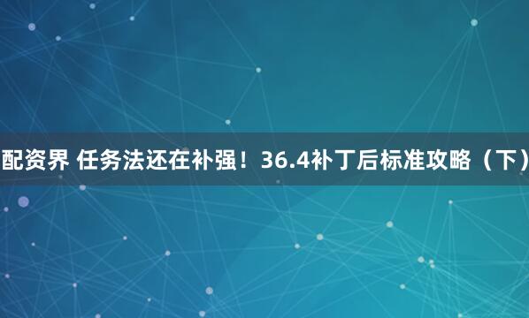 配资界 任务法还在补强！36.4补丁后标准攻略（下）