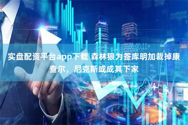 实盘配资平台app下载 森林狼为签库明加裁掉康查尔，尼克斯或成其下家